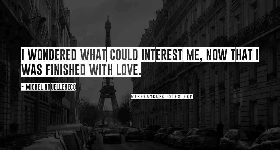 Michel Houellebecq Quotes: I wondered what could interest me, now that I was finished with love.