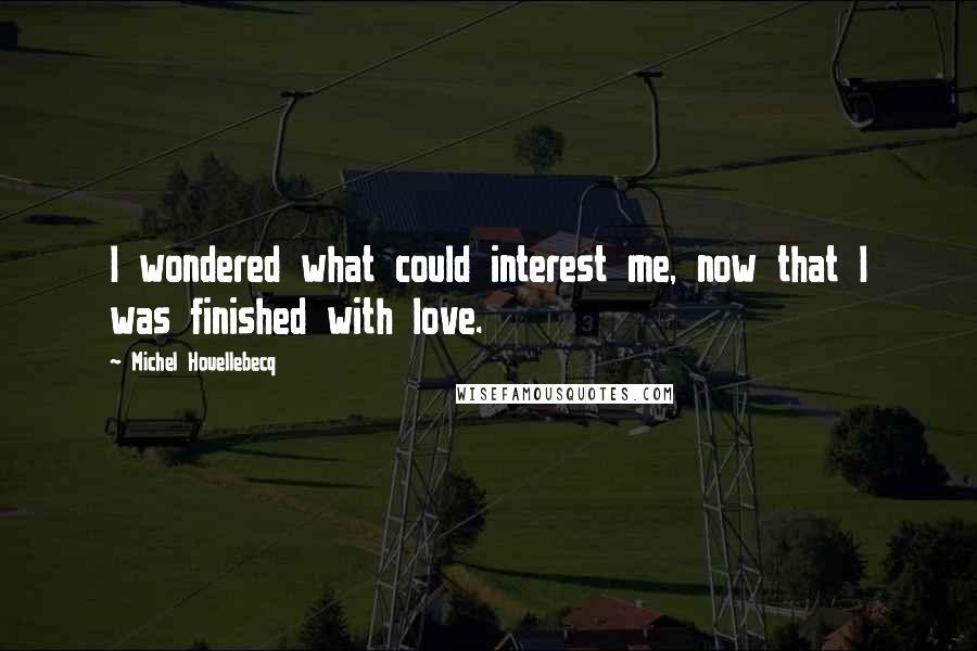 Michel Houellebecq Quotes: I wondered what could interest me, now that I was finished with love.