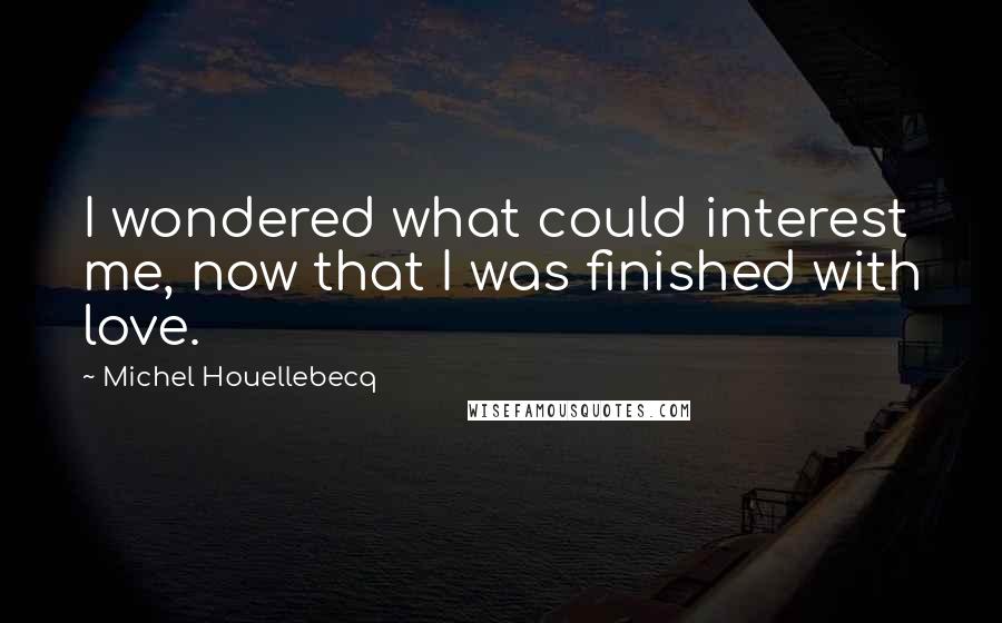 Michel Houellebecq Quotes: I wondered what could interest me, now that I was finished with love.