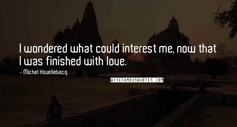 Michel Houellebecq Quotes: I wondered what could interest me, now that I was finished with love.