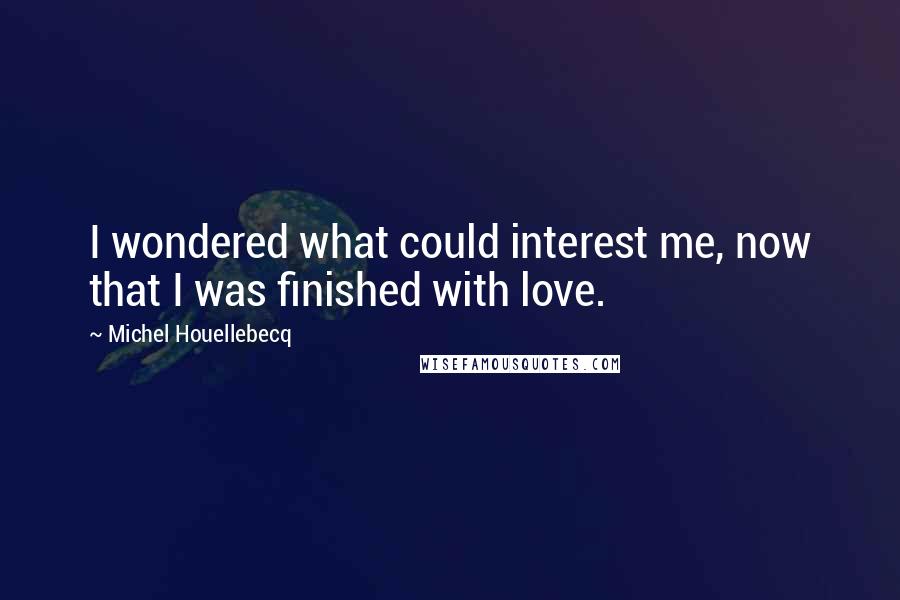 Michel Houellebecq Quotes: I wondered what could interest me, now that I was finished with love.