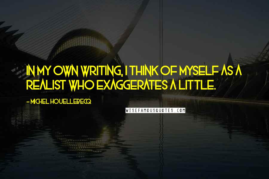 Michel Houellebecq Quotes: In my own writing, I think of myself as a realist who exaggerates a little.