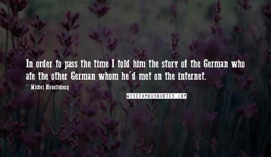 Michel Houellebecq Quotes: In order to pass the time I told him the story of the German who ate the other German whom he'd met on the internet.