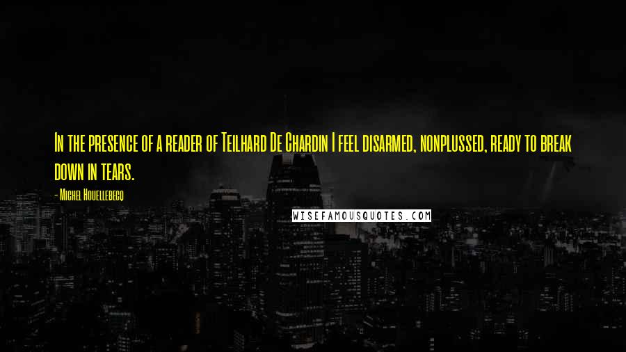 Michel Houellebecq Quotes: In the presence of a reader of Teilhard De Chardin I feel disarmed, nonplussed, ready to break down in tears.