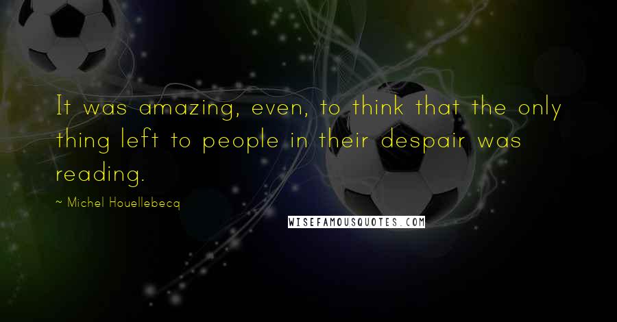 Michel Houellebecq Quotes: It was amazing, even, to think that the only thing left to people in their despair was reading.