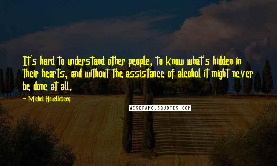 Michel Houellebecq Quotes: It's hard to understand other people, to know what's hidden in their hearts, and without the assistance of alcohol it might never be done at all.