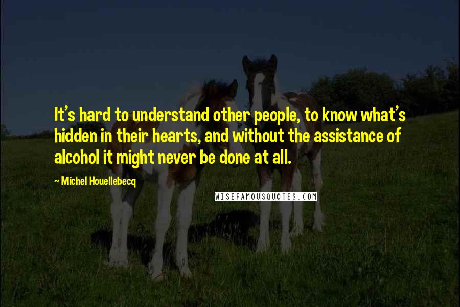 Michel Houellebecq Quotes: It's hard to understand other people, to know what's hidden in their hearts, and without the assistance of alcohol it might never be done at all.