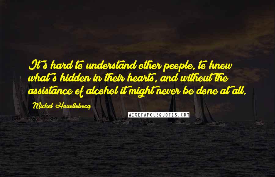 Michel Houellebecq Quotes: It's hard to understand other people, to know what's hidden in their hearts, and without the assistance of alcohol it might never be done at all.