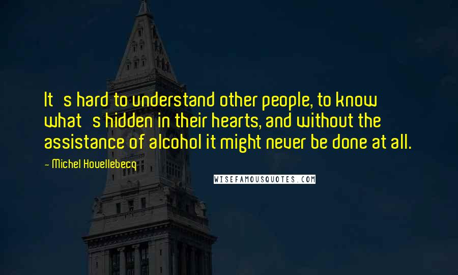 Michel Houellebecq Quotes: It's hard to understand other people, to know what's hidden in their hearts, and without the assistance of alcohol it might never be done at all.