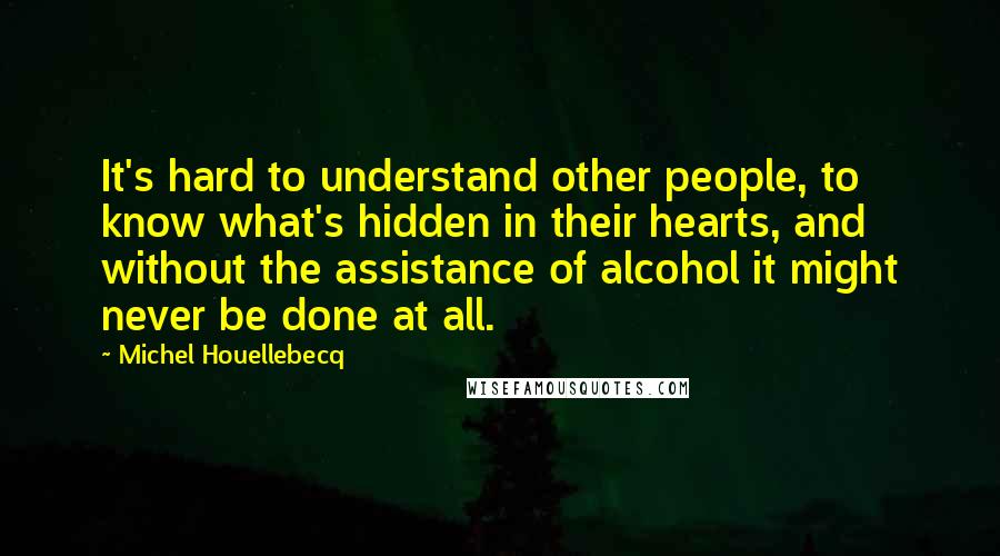 Michel Houellebecq Quotes: It's hard to understand other people, to know what's hidden in their hearts, and without the assistance of alcohol it might never be done at all.