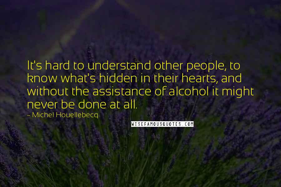 Michel Houellebecq Quotes: It's hard to understand other people, to know what's hidden in their hearts, and without the assistance of alcohol it might never be done at all.