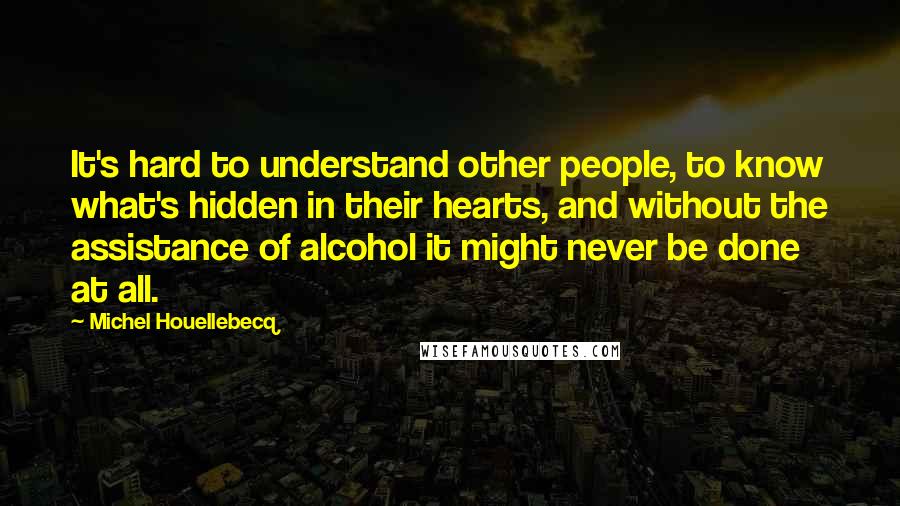 Michel Houellebecq Quotes: It's hard to understand other people, to know what's hidden in their hearts, and without the assistance of alcohol it might never be done at all.