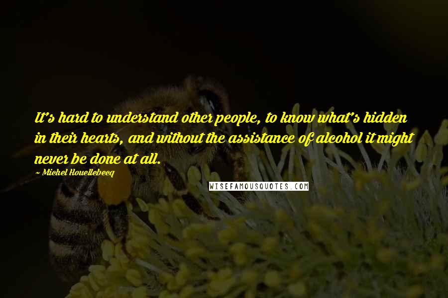 Michel Houellebecq Quotes: It's hard to understand other people, to know what's hidden in their hearts, and without the assistance of alcohol it might never be done at all.