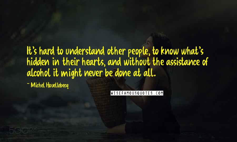 Michel Houellebecq Quotes: It's hard to understand other people, to know what's hidden in their hearts, and without the assistance of alcohol it might never be done at all.