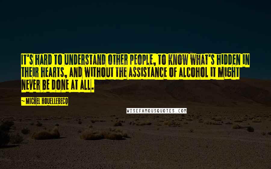 Michel Houellebecq Quotes: It's hard to understand other people, to know what's hidden in their hearts, and without the assistance of alcohol it might never be done at all.