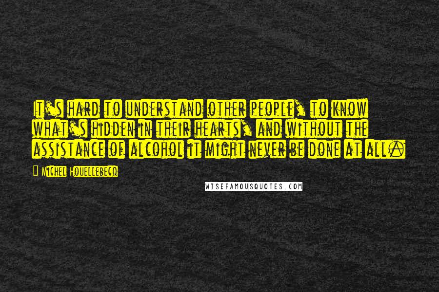 Michel Houellebecq Quotes: It's hard to understand other people, to know what's hidden in their hearts, and without the assistance of alcohol it might never be done at all.