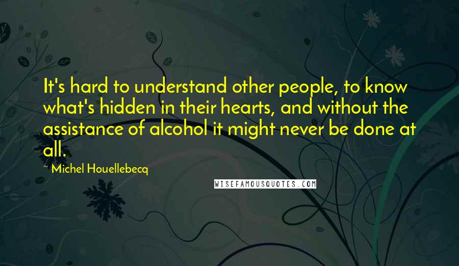 Michel Houellebecq Quotes: It's hard to understand other people, to know what's hidden in their hearts, and without the assistance of alcohol it might never be done at all.