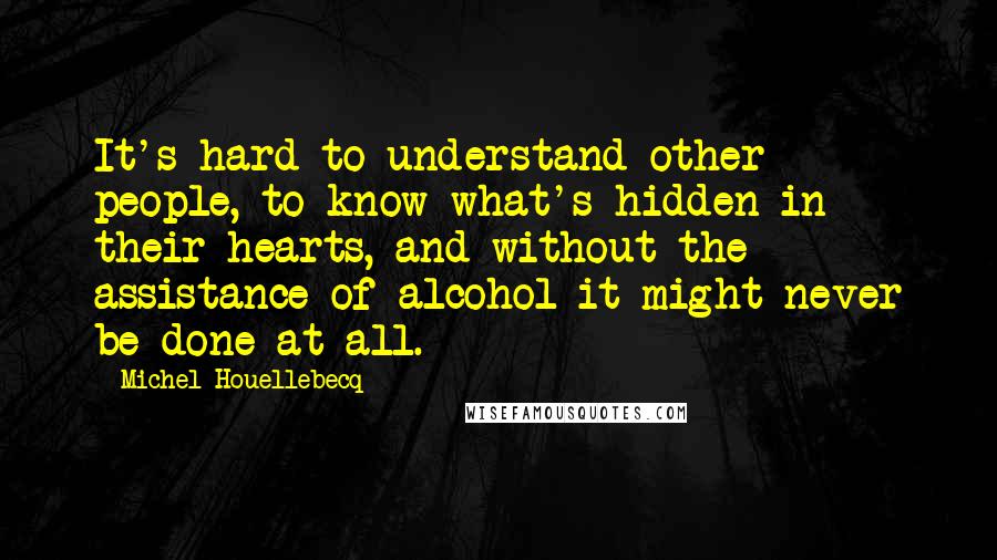 Michel Houellebecq Quotes: It's hard to understand other people, to know what's hidden in their hearts, and without the assistance of alcohol it might never be done at all.