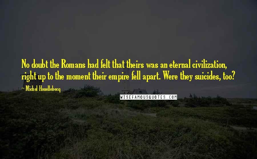 Michel Houellebecq Quotes: No doubt the Romans had felt that theirs was an eternal civilization, right up to the moment their empire fell apart. Were they suicides, too?