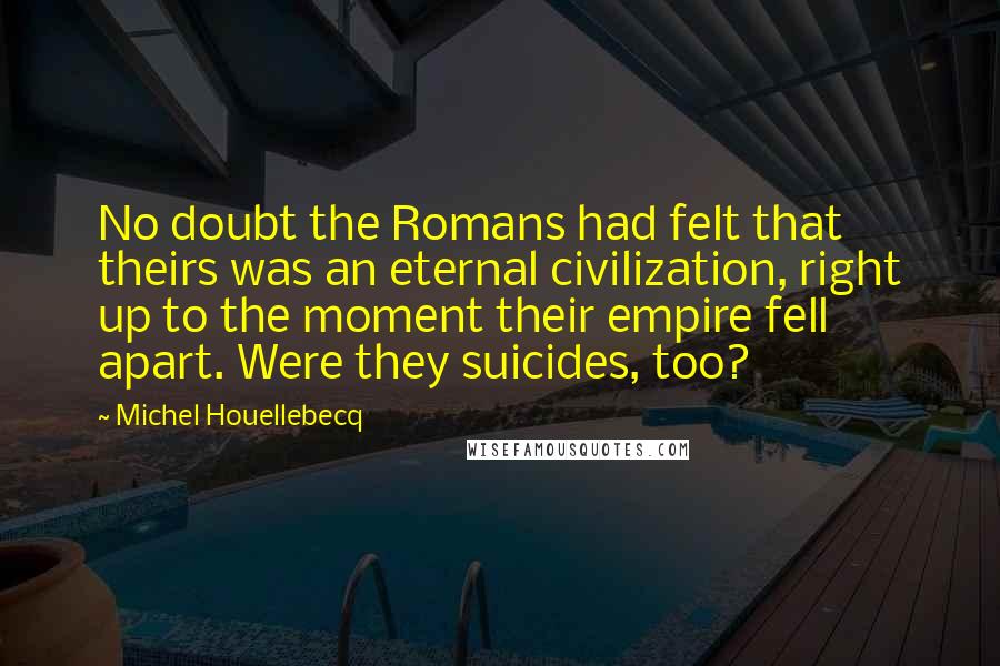 Michel Houellebecq Quotes: No doubt the Romans had felt that theirs was an eternal civilization, right up to the moment their empire fell apart. Were they suicides, too?