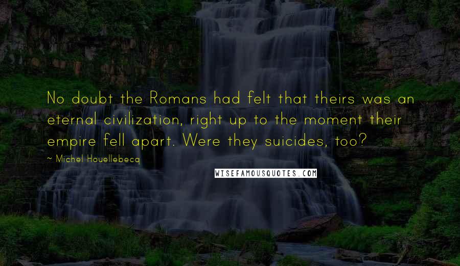 Michel Houellebecq Quotes: No doubt the Romans had felt that theirs was an eternal civilization, right up to the moment their empire fell apart. Were they suicides, too?