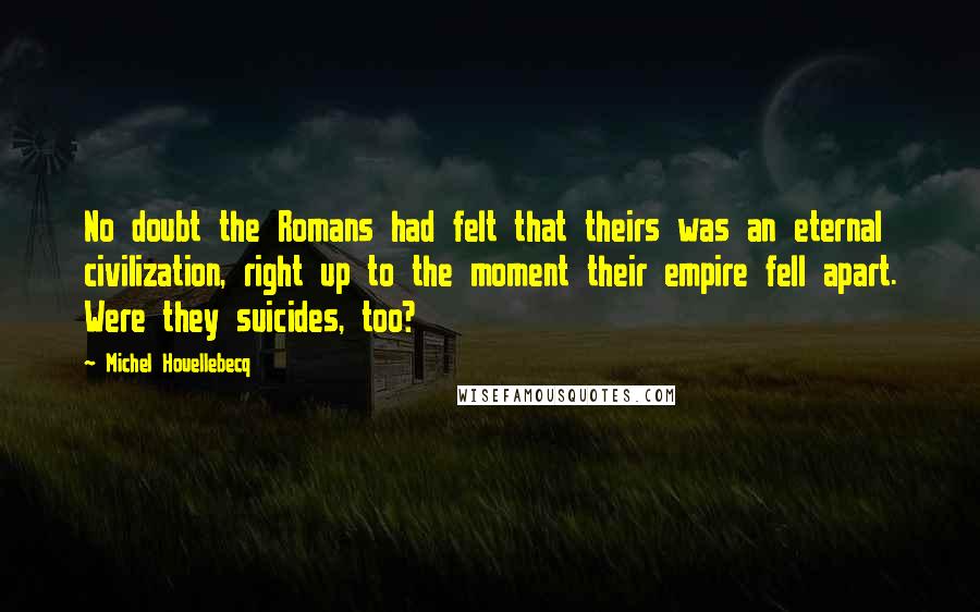 Michel Houellebecq Quotes: No doubt the Romans had felt that theirs was an eternal civilization, right up to the moment their empire fell apart. Were they suicides, too?