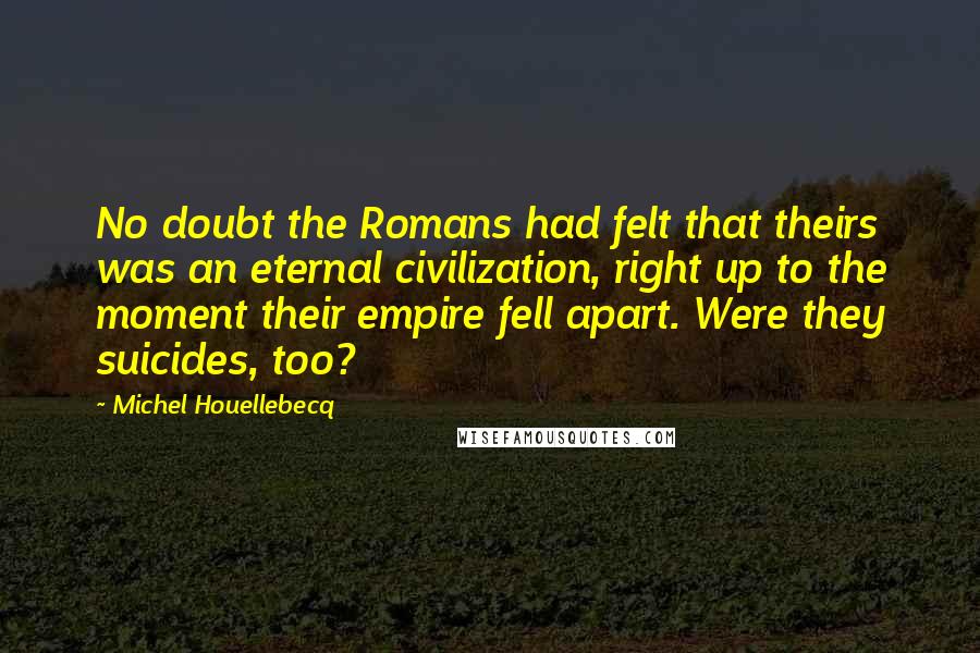 Michel Houellebecq Quotes: No doubt the Romans had felt that theirs was an eternal civilization, right up to the moment their empire fell apart. Were they suicides, too?