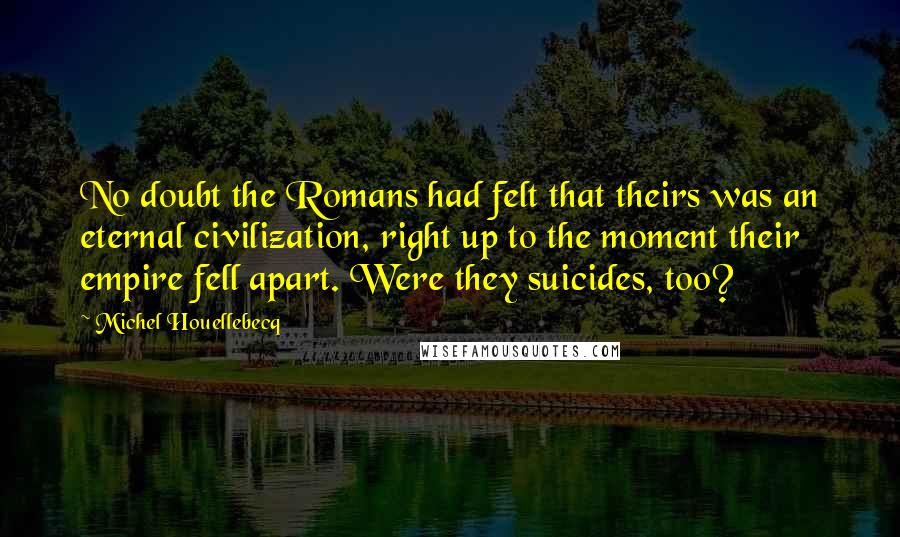 Michel Houellebecq Quotes: No doubt the Romans had felt that theirs was an eternal civilization, right up to the moment their empire fell apart. Were they suicides, too?