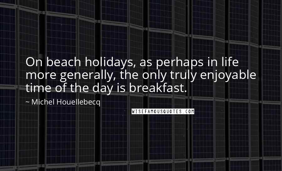 Michel Houellebecq Quotes: On beach holidays, as perhaps in life more generally, the only truly enjoyable time of the day is breakfast.