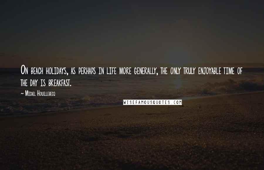 Michel Houellebecq Quotes: On beach holidays, as perhaps in life more generally, the only truly enjoyable time of the day is breakfast.