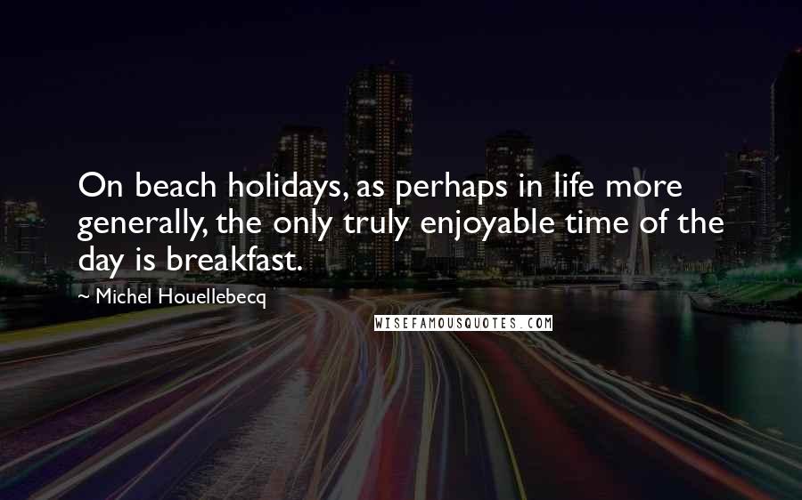 Michel Houellebecq Quotes: On beach holidays, as perhaps in life more generally, the only truly enjoyable time of the day is breakfast.