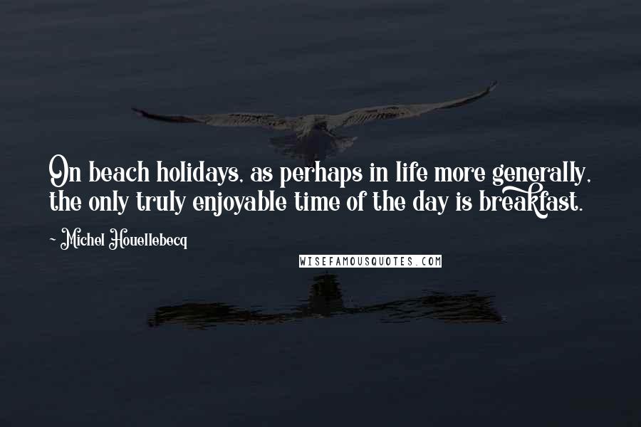 Michel Houellebecq Quotes: On beach holidays, as perhaps in life more generally, the only truly enjoyable time of the day is breakfast.