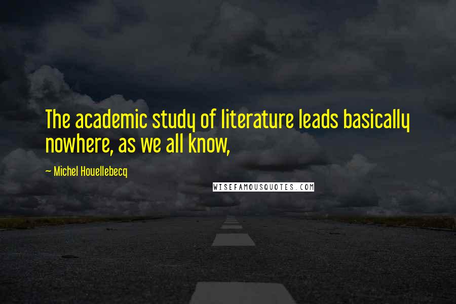 Michel Houellebecq Quotes: The academic study of literature leads basically nowhere, as we all know,