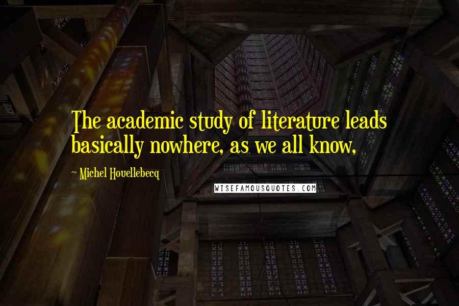 Michel Houellebecq Quotes: The academic study of literature leads basically nowhere, as we all know,