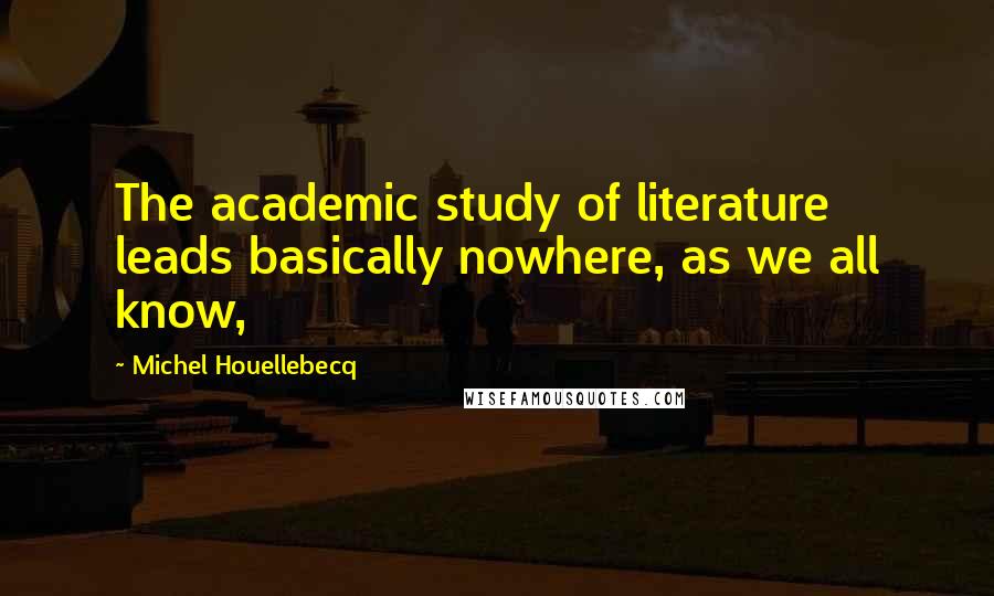 Michel Houellebecq Quotes: The academic study of literature leads basically nowhere, as we all know,