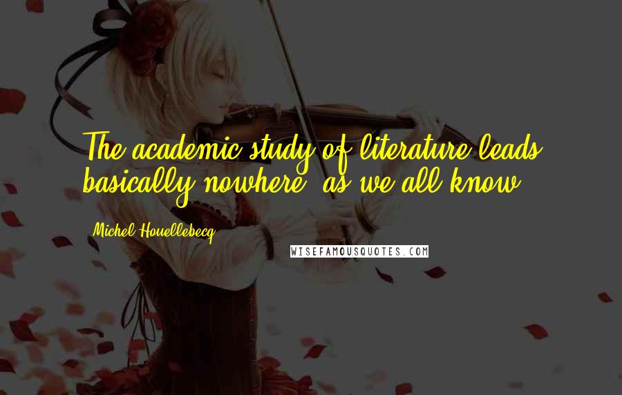 Michel Houellebecq Quotes: The academic study of literature leads basically nowhere, as we all know,