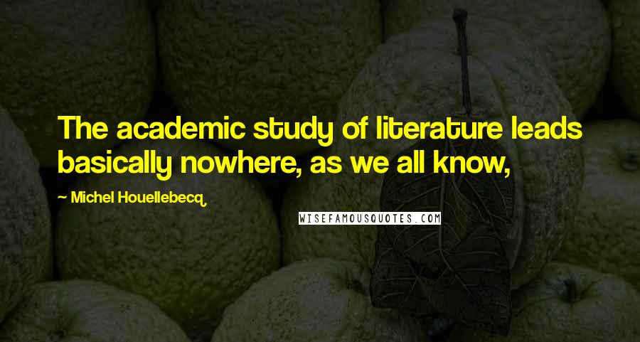 Michel Houellebecq Quotes: The academic study of literature leads basically nowhere, as we all know,