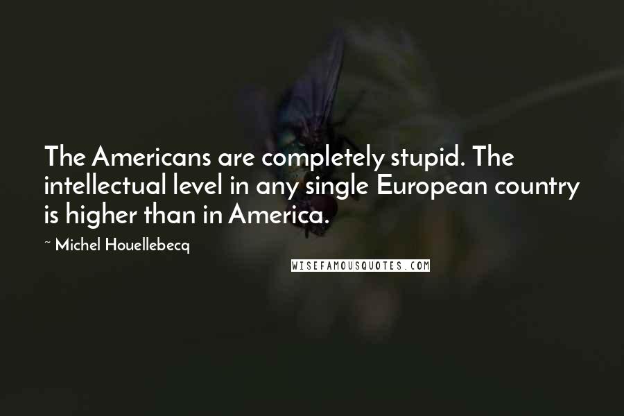 Michel Houellebecq Quotes: The Americans are completely stupid. The intellectual level in any single European country is higher than in America.