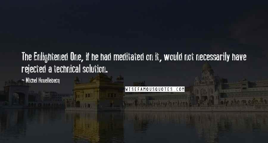 Michel Houellebecq Quotes: The Enlightened One, if he had meditated on it, would not necessarily have rejected a technical solution.