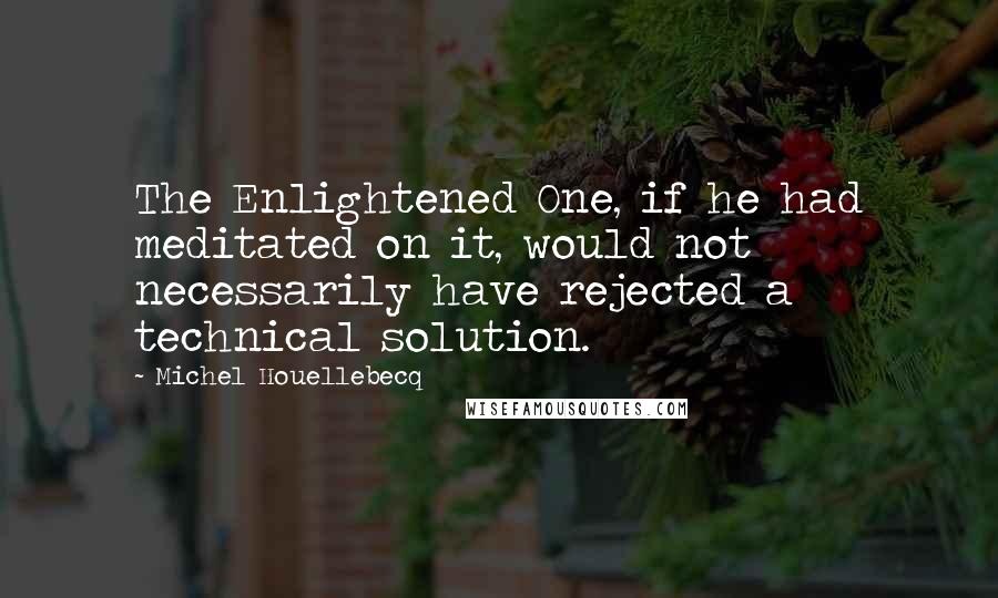 Michel Houellebecq Quotes: The Enlightened One, if he had meditated on it, would not necessarily have rejected a technical solution.