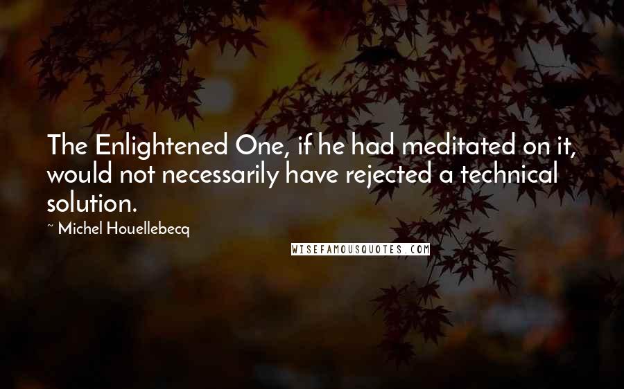 Michel Houellebecq Quotes: The Enlightened One, if he had meditated on it, would not necessarily have rejected a technical solution.