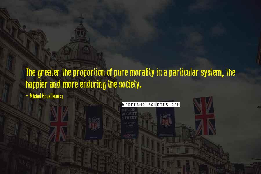 Michel Houellebecq Quotes: The greater the proportion of pure morality in a particular system, the happier and more enduring the society.