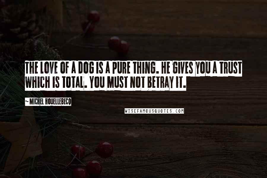 Michel Houellebecq Quotes: The love of a dog is a pure thing. He gives you a trust which is total. You must not betray it.