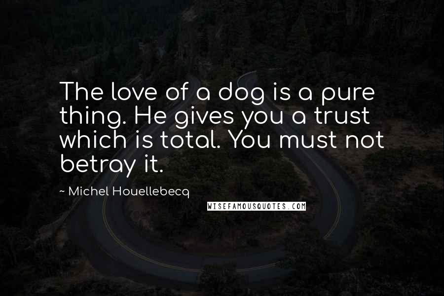 Michel Houellebecq Quotes: The love of a dog is a pure thing. He gives you a trust which is total. You must not betray it.