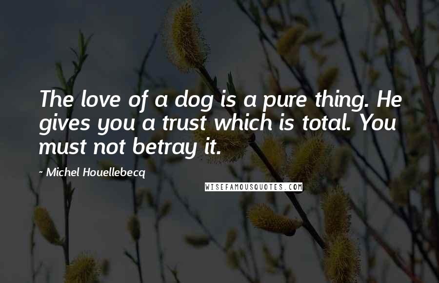 Michel Houellebecq Quotes: The love of a dog is a pure thing. He gives you a trust which is total. You must not betray it.