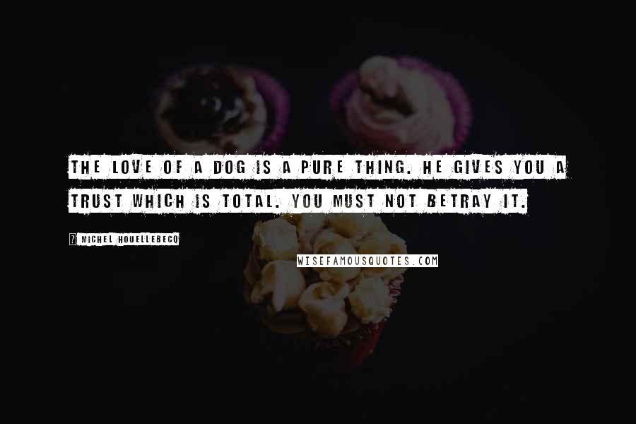 Michel Houellebecq Quotes: The love of a dog is a pure thing. He gives you a trust which is total. You must not betray it.