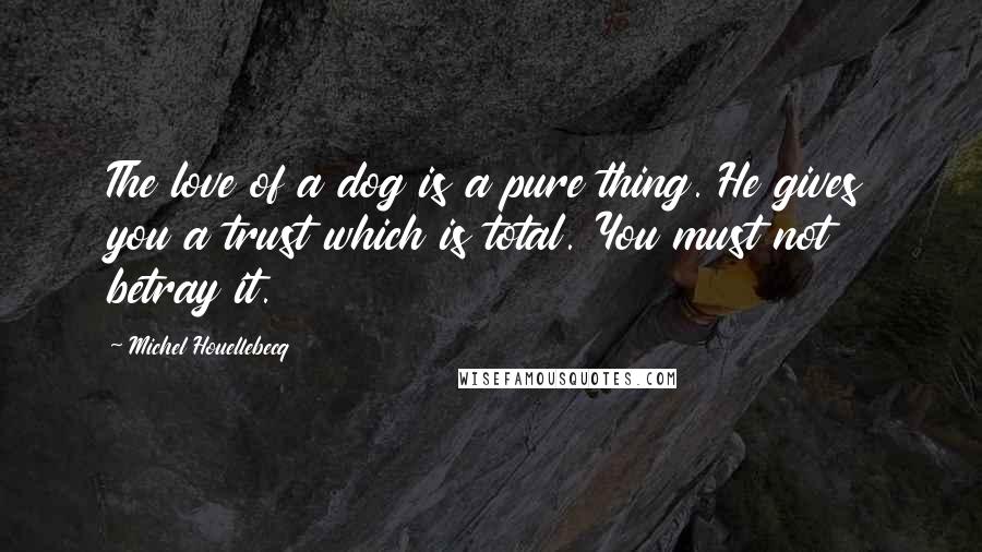 Michel Houellebecq Quotes: The love of a dog is a pure thing. He gives you a trust which is total. You must not betray it.