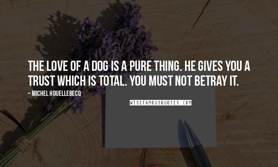 Michel Houellebecq Quotes: The love of a dog is a pure thing. He gives you a trust which is total. You must not betray it.