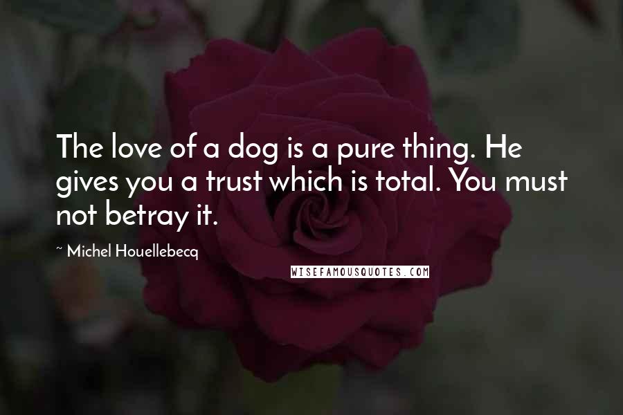 Michel Houellebecq Quotes: The love of a dog is a pure thing. He gives you a trust which is total. You must not betray it.