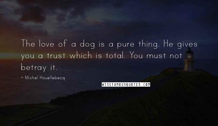Michel Houellebecq Quotes: The love of a dog is a pure thing. He gives you a trust which is total. You must not betray it.